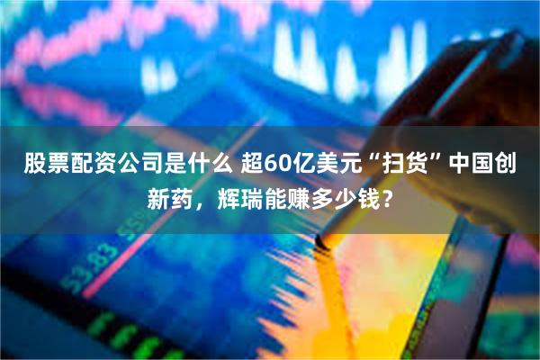 股票配资公司是什么 超60亿美元“扫货”中国创新药，辉瑞能赚多少钱？