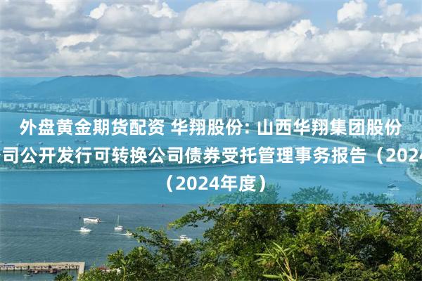 外盘黄金期货配资 华翔股份: 山西华翔集团股份有限公司公开发行可转换公司债券受托管理事务报告（2024年度）