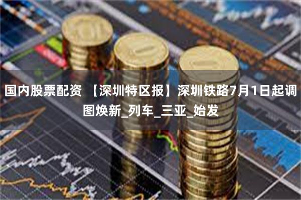 国内股票配资 【深圳特区报】深圳铁路7月1日起调图焕新_列车_三亚_始发