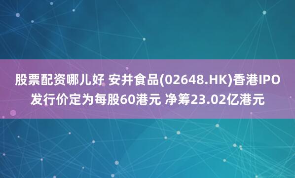股票配资哪儿好 安井食品(02648.HK)香港IPO发行价定为每股60港元 净筹23.02亿港元