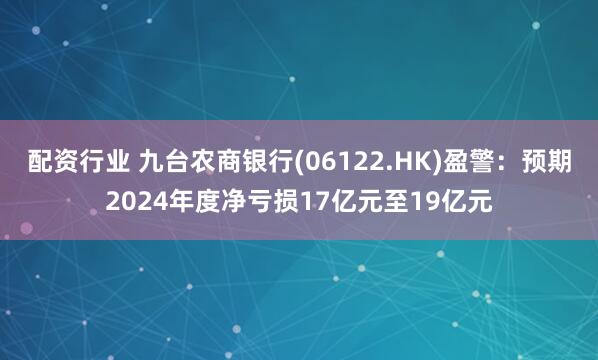 配资行业 九台农商银行(06122.HK)盈警：预期2024年度净亏损17亿元至19亿元