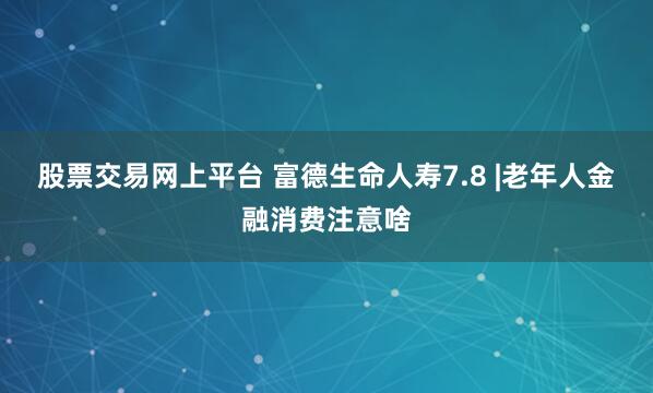 股票交易网上平台 富德生命人寿7.8 |老年人金融消费注意啥