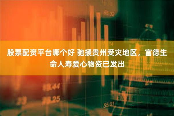 股票配资平台哪个好 驰援贵州受灾地区，富德生命人寿爱心物资已发出