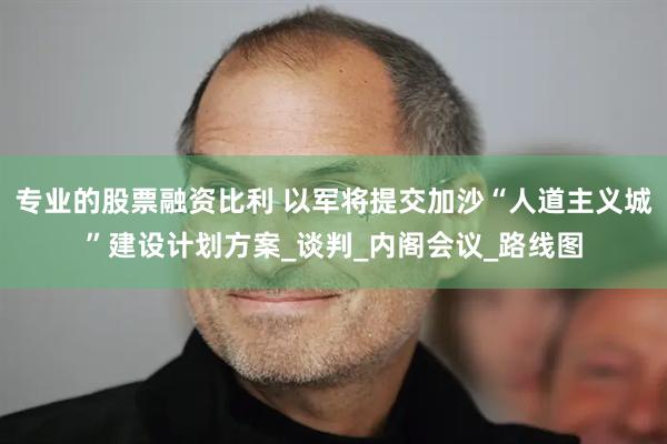 专业的股票融资比利 以军将提交加沙“人道主义城”建设计划方案_谈判_内阁会议_路线图