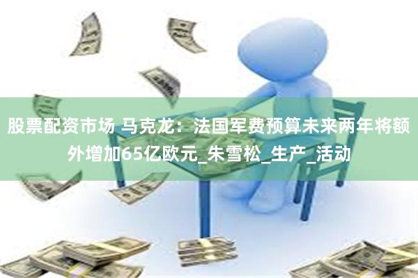 股票配资市场 马克龙：法国军费预算未来两年将额外增加65亿欧元_朱雪松_生产_活动