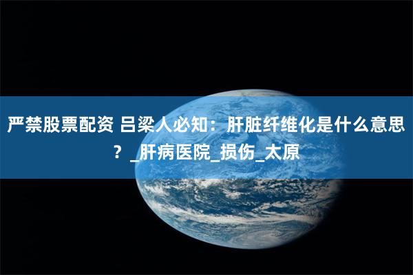 严禁股票配资 吕梁人必知：肝脏纤维化是什么意思？_肝病医院_损伤_太原