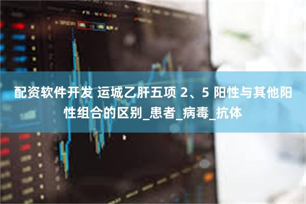 配资软件开发 运城乙肝五项 2、5 阳性与其他阳性组合的区别_患者_病毒_抗体