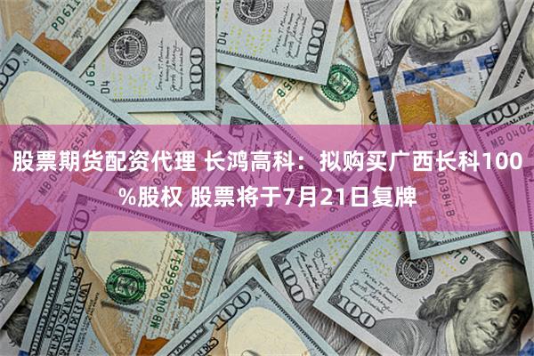 股票期货配资代理 长鸿高科：拟购买广西长科100%股权 股票将于7月21日复牌