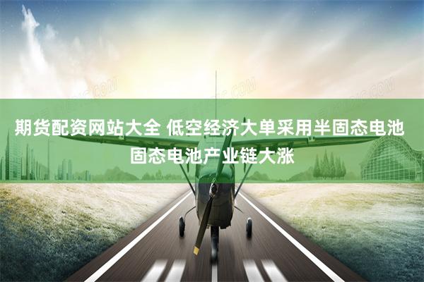 期货配资网站大全 低空经济大单采用半固态电池 固态电池产业链大涨