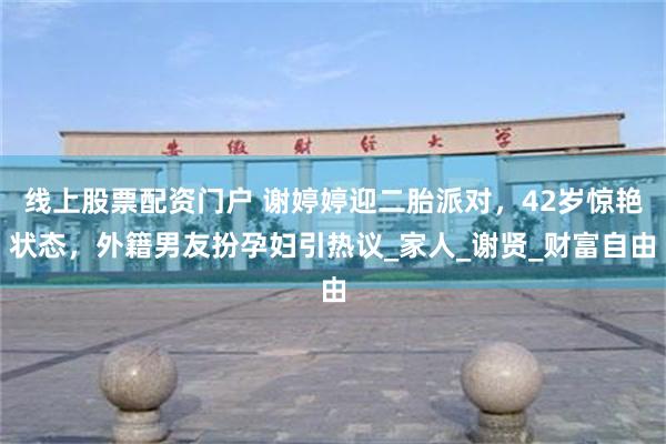 线上股票配资门户 谢婷婷迎二胎派对，42岁惊艳状态，外籍男友扮孕妇引热议_家人_谢贤_财富自由