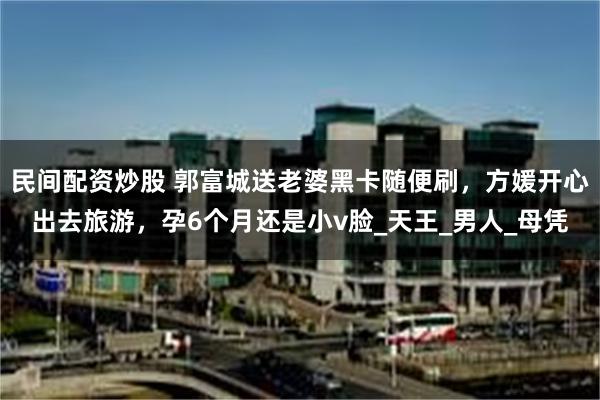 民间配资炒股 郭富城送老婆黑卡随便刷，方媛开心出去旅游，孕6个月还是小v脸_天王_男人_母凭