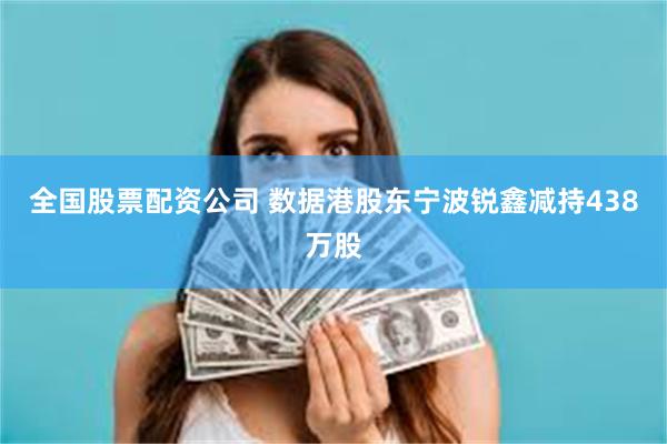 全国股票配资公司 数据港股东宁波锐鑫减持438万股