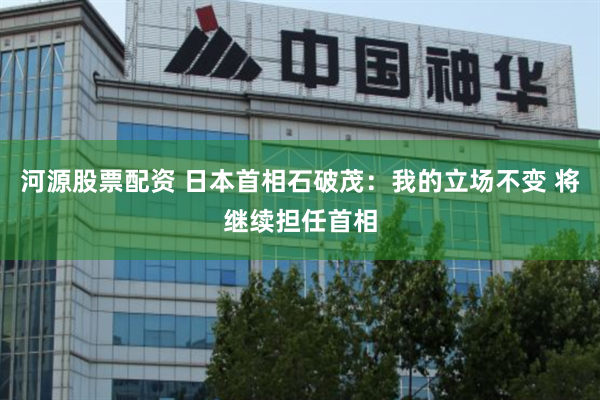 河源股票配资 日本首相石破茂：我的立场不变 将继续担任首相