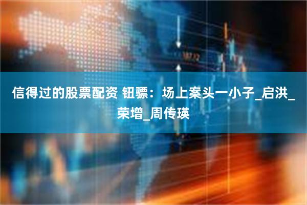 信得过的股票配资 钮骠：场上案头一小子_启洪_荣增_周传瑛