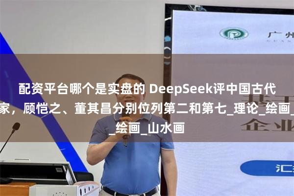 配资平台哪个是实盘的 DeepSeek评中国古代十大画家，顾恺之、董其昌分别位列第二和第七_理论_绘画_山水画