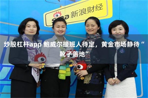 炒股杠杆app 鲍威尔接班人待定，黄金市场静待“靴子落地”