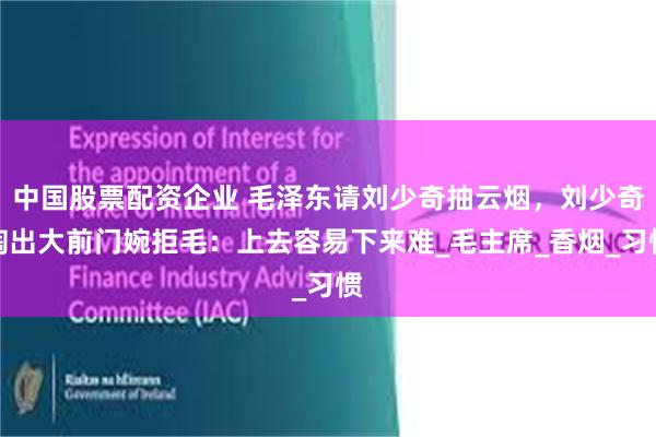 中国股票配资企业 毛泽东请刘少奇抽云烟，刘少奇掏出大前门婉拒毛：上去容易下来难_毛主席_香烟_习惯