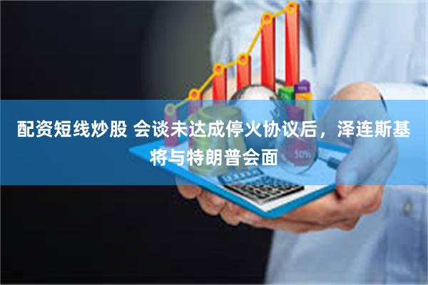 配资短线炒股 会谈未达成停火协议后，泽连斯基将与特朗普会面
