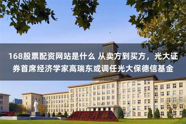 168股票配资网站是什么 从卖方到买方，光大证券首席经济学家高瑞东或调任光大保德信基金