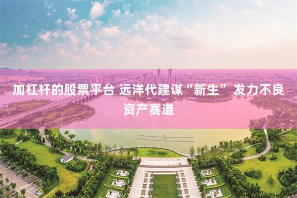 加杠杆的股票平台 远洋代建谋“新生” 发力不良资产赛道