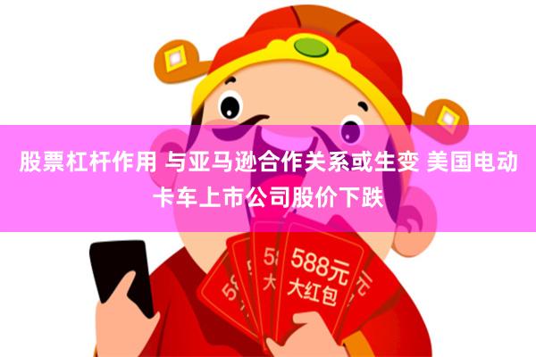 股票杠杆作用 与亚马逊合作关系或生变 美国电动卡车上市公司股价下跌