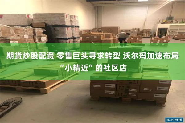 期货炒股配资 零售巨头寻求转型 沃尔玛加速布局“小精近”的社区店