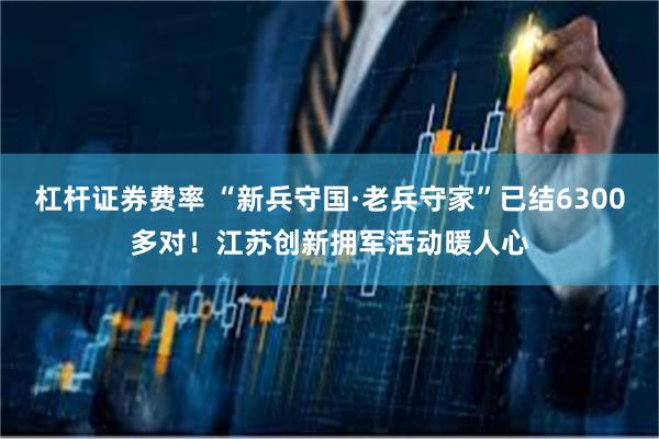 杠杆证券费率 “新兵守国·老兵守家”已结6300多对！江苏创新拥军活动暖人心
