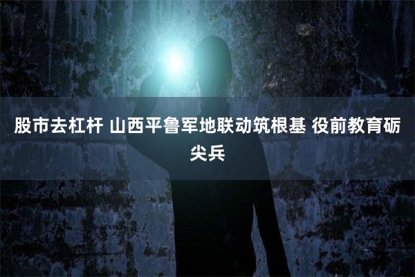 股市去杠杆 山西平鲁军地联动筑根基 役前教育砺尖兵
